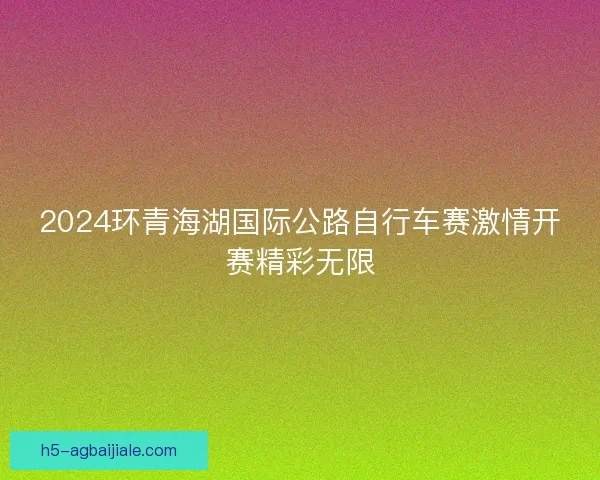2024环青海湖国际公路自行车赛激情开赛精彩无限